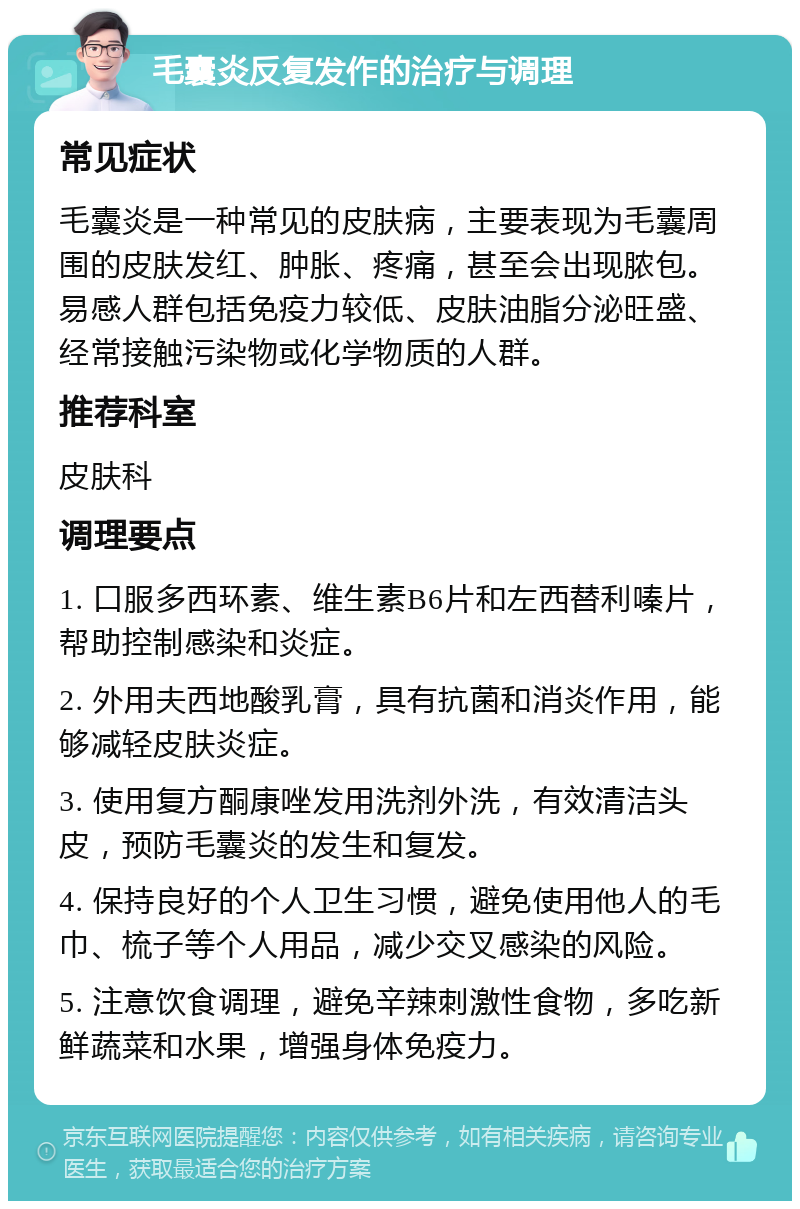 毛囊炎反复发作的治疗与调理 常见症状 毛囊炎是一种常见的皮肤病，主要表现为毛囊周围的皮肤发红、肿胀、疼痛，甚至会出现脓包。易感人群包括免疫力较低、皮肤油脂分泌旺盛、经常接触污染物或化学物质的人群。 推荐科室 皮肤科 调理要点 1. 口服多西环素、维生素B6片和左西替利嗪片，帮助控制感染和炎症。 2. 外用夫西地酸乳膏，具有抗菌和消炎作用，能够减轻皮肤炎症。 3. 使用复方酮康唑发用洗剂外洗，有效清洁头皮，预防毛囊炎的发生和复发。 4. 保持良好的个人卫生习惯，避免使用他人的毛巾、梳子等个人用品，减少交叉感染的风险。 5. 注意饮食调理，避免辛辣刺激性食物，多吃新鲜蔬菜和水果，增强身体免疫力。