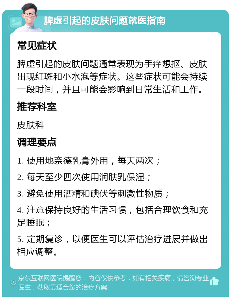 脾虚引起的皮肤问题就医指南 常见症状 脾虚引起的皮肤问题通常表现为手痒想抠、皮肤出现红斑和小水泡等症状。这些症状可能会持续一段时间，并且可能会影响到日常生活和工作。 推荐科室 皮肤科 调理要点 1. 使用地奈德乳膏外用，每天两次； 2. 每天至少四次使用润肤乳保湿； 3. 避免使用酒精和碘伏等刺激性物质； 4. 注意保持良好的生活习惯，包括合理饮食和充足睡眠； 5. 定期复诊，以便医生可以评估治疗进展并做出相应调整。