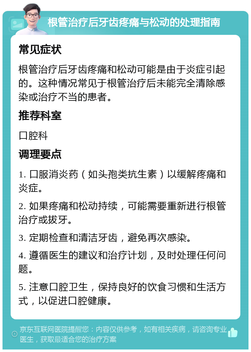 根管治疗后牙齿疼痛与松动的处理指南 常见症状 根管治疗后牙齿疼痛和松动可能是由于炎症引起的。这种情况常见于根管治疗后未能完全清除感染或治疗不当的患者。 推荐科室 口腔科 调理要点 1. 口服消炎药（如头孢类抗生素）以缓解疼痛和炎症。 2. 如果疼痛和松动持续，可能需要重新进行根管治疗或拔牙。 3. 定期检查和清洁牙齿，避免再次感染。 4. 遵循医生的建议和治疗计划，及时处理任何问题。 5. 注意口腔卫生，保持良好的饮食习惯和生活方式，以促进口腔健康。