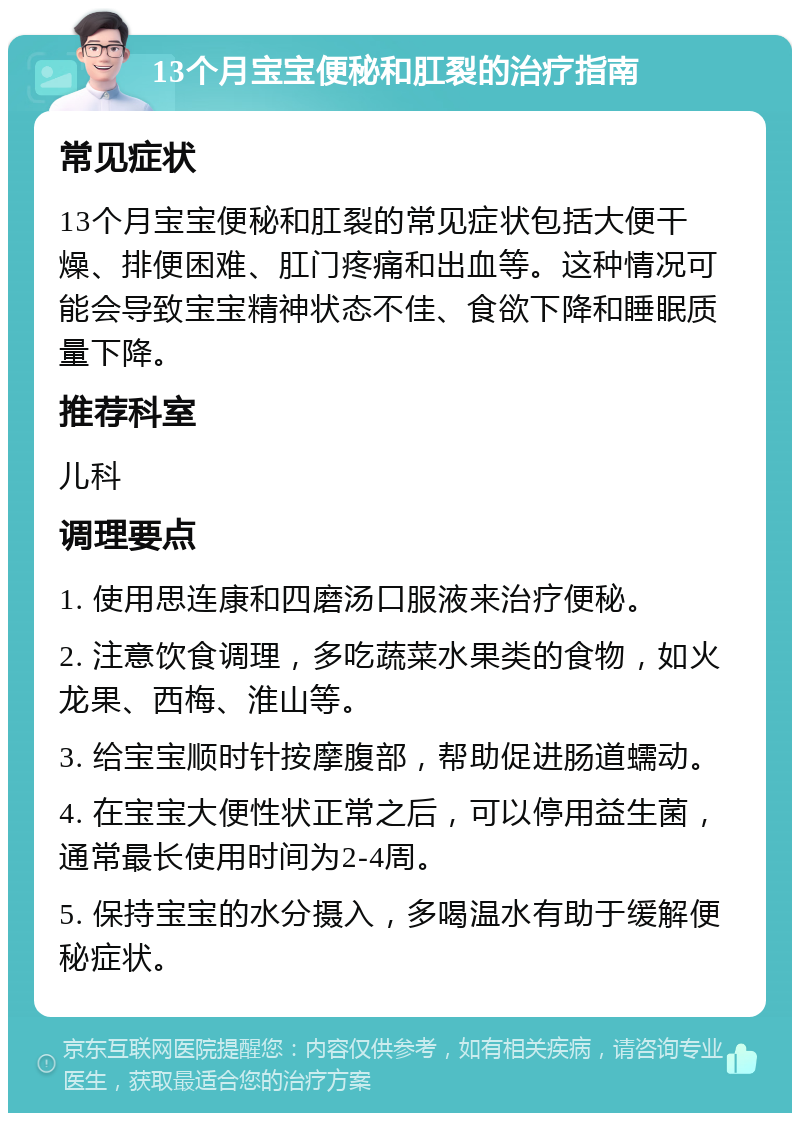 13个月宝宝便秘和肛裂的治疗指南 常见症状 13个月宝宝便秘和肛裂的常见症状包括大便干燥、排便困难、肛门疼痛和出血等。这种情况可能会导致宝宝精神状态不佳、食欲下降和睡眠质量下降。 推荐科室 儿科 调理要点 1. 使用思连康和四磨汤口服液来治疗便秘。 2. 注意饮食调理，多吃蔬菜水果类的食物，如火龙果、西梅、淮山等。 3. 给宝宝顺时针按摩腹部，帮助促进肠道蠕动。 4. 在宝宝大便性状正常之后，可以停用益生菌，通常最长使用时间为2-4周。 5. 保持宝宝的水分摄入，多喝温水有助于缓解便秘症状。