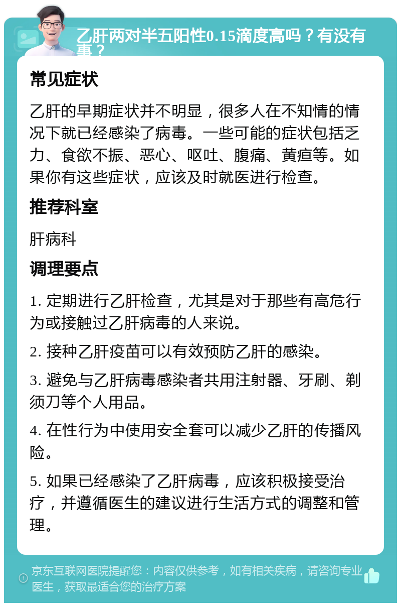 乙肝两对半五阳性0.15滴度高吗？有没有事？ 常见症状 乙肝的早期症状并不明显，很多人在不知情的情况下就已经感染了病毒。一些可能的症状包括乏力、食欲不振、恶心、呕吐、腹痛、黄疸等。如果你有这些症状，应该及时就医进行检查。 推荐科室 肝病科 调理要点 1. 定期进行乙肝检查，尤其是对于那些有高危行为或接触过乙肝病毒的人来说。 2. 接种乙肝疫苗可以有效预防乙肝的感染。 3. 避免与乙肝病毒感染者共用注射器、牙刷、剃须刀等个人用品。 4. 在性行为中使用安全套可以减少乙肝的传播风险。 5. 如果已经感染了乙肝病毒，应该积极接受治疗，并遵循医生的建议进行生活方式的调整和管理。