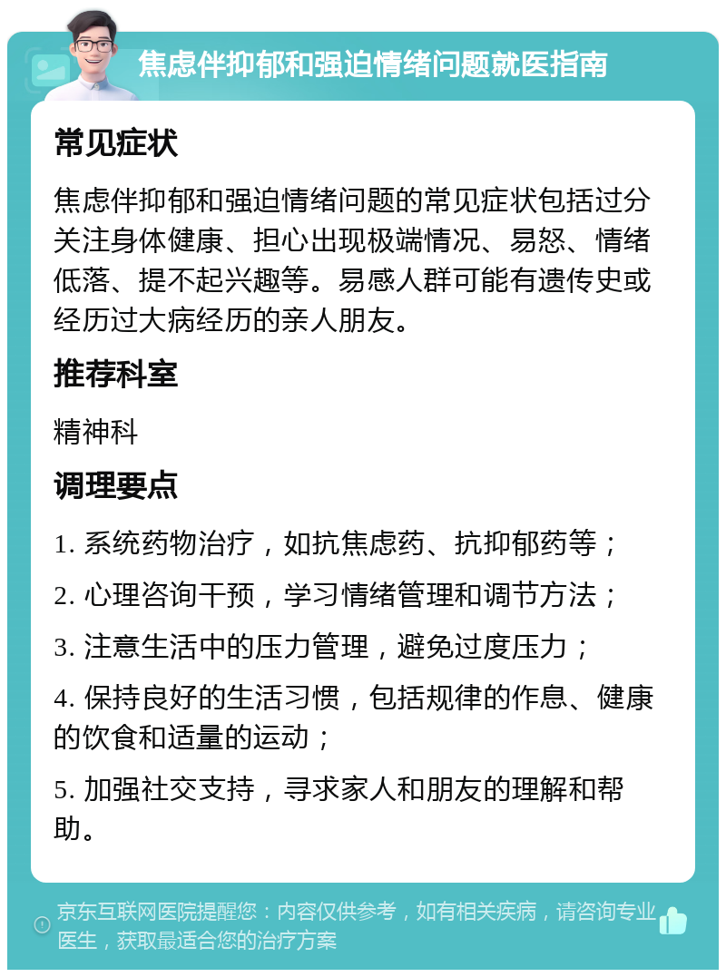 焦虑伴抑郁和强迫情绪问题就医指南 常见症状 焦虑伴抑郁和强迫情绪问题的常见症状包括过分关注身体健康、担心出现极端情况、易怒、情绪低落、提不起兴趣等。易感人群可能有遗传史或经历过大病经历的亲人朋友。 推荐科室 精神科 调理要点 1. 系统药物治疗，如抗焦虑药、抗抑郁药等； 2. 心理咨询干预，学习情绪管理和调节方法； 3. 注意生活中的压力管理，避免过度压力； 4. 保持良好的生活习惯，包括规律的作息、健康的饮食和适量的运动； 5. 加强社交支持，寻求家人和朋友的理解和帮助。