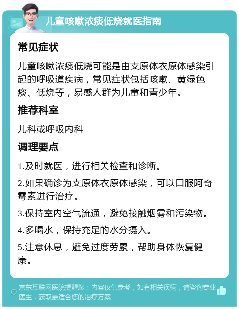 儿童咳嗽浓痰低烧就医指南 常见症状 儿童咳嗽浓痰低烧可能是由支原体衣原体感染引起的呼吸道疾病，常见症状包括咳嗽、黄绿色痰、低烧等，易感人群为儿童和青少年。 推荐科室 儿科或呼吸内科 调理要点 1.及时就医，进行相关检查和诊断。 2.如果确诊为支原体衣原体感染，可以口服阿奇霉素进行治疗。 3.保持室内空气流通，避免接触烟雾和污染物。 4.多喝水，保持充足的水分摄入。 5.注意休息，避免过度劳累，帮助身体恢复健康。