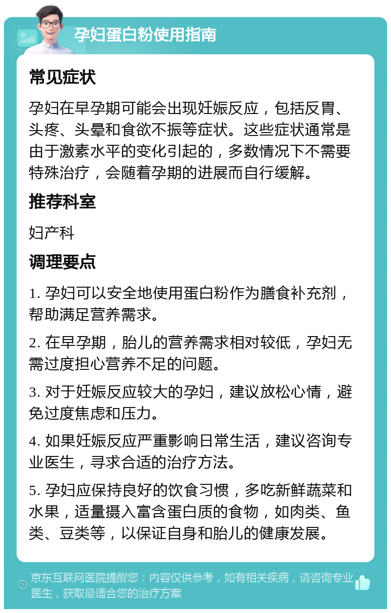 孕妇蛋白粉使用指南 常见症状 孕妇在早孕期可能会出现妊娠反应，包括反胃、头疼、头晕和食欲不振等症状。这些症状通常是由于激素水平的变化引起的，多数情况下不需要特殊治疗，会随着孕期的进展而自行缓解。 推荐科室 妇产科 调理要点 1. 孕妇可以安全地使用蛋白粉作为膳食补充剂，帮助满足营养需求。 2. 在早孕期，胎儿的营养需求相对较低，孕妇无需过度担心营养不足的问题。 3. 对于妊娠反应较大的孕妇，建议放松心情，避免过度焦虑和压力。 4. 如果妊娠反应严重影响日常生活，建议咨询专业医生，寻求合适的治疗方法。 5. 孕妇应保持良好的饮食习惯，多吃新鲜蔬菜和水果，适量摄入富含蛋白质的食物，如肉类、鱼类、豆类等，以保证自身和胎儿的健康发展。