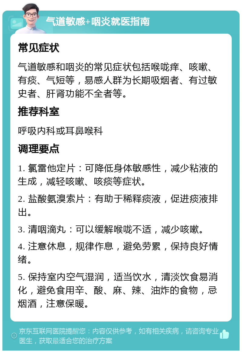 气道敏感+咽炎就医指南 常见症状 气道敏感和咽炎的常见症状包括喉咙痒、咳嗽、有痰、气短等，易感人群为长期吸烟者、有过敏史者、肝肾功能不全者等。 推荐科室 呼吸内科或耳鼻喉科 调理要点 1. 氯雷他定片：可降低身体敏感性，减少粘液的生成，减轻咳嗽、咳痰等症状。 2. 盐酸氨溴索片：有助于稀释痰液，促进痰液排出。 3. 清咽滴丸：可以缓解喉咙不适，减少咳嗽。 4. 注意休息，规律作息，避免劳累，保持良好情绪。 5. 保持室内空气湿润，适当饮水，清淡饮食易消化，避免食用辛、酸、麻、辣、油炸的食物，忌烟酒，注意保暖。