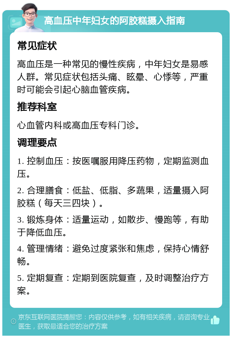 高血压中年妇女的阿胶糕摄入指南 常见症状 高血压是一种常见的慢性疾病，中年妇女是易感人群。常见症状包括头痛、眩晕、心悸等，严重时可能会引起心脑血管疾病。 推荐科室 心血管内科或高血压专科门诊。 调理要点 1. 控制血压：按医嘱服用降压药物，定期监测血压。 2. 合理膳食：低盐、低脂、多蔬果，适量摄入阿胶糕（每天三四块）。 3. 锻炼身体：适量运动，如散步、慢跑等，有助于降低血压。 4. 管理情绪：避免过度紧张和焦虑，保持心情舒畅。 5. 定期复查：定期到医院复查，及时调整治疗方案。