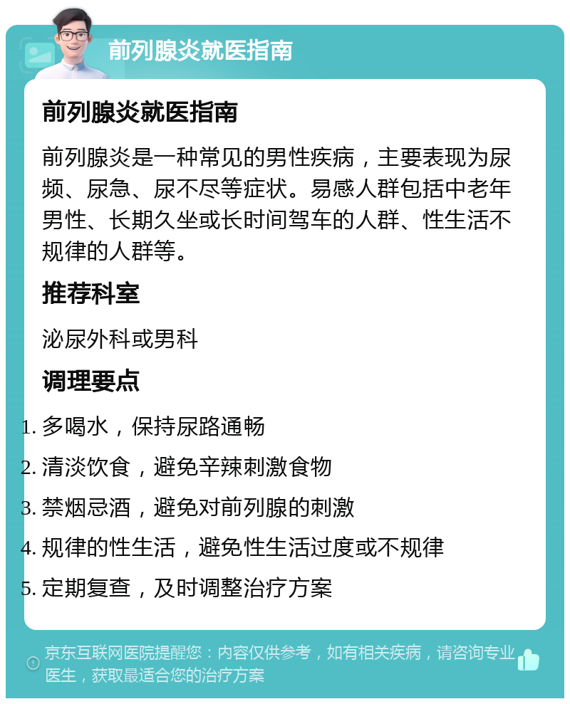 前列腺炎就医指南 前列腺炎就医指南 前列腺炎是一种常见的男性疾病，主要表现为尿频、尿急、尿不尽等症状。易感人群包括中老年男性、长期久坐或长时间驾车的人群、性生活不规律的人群等。 推荐科室 泌尿外科或男科 调理要点 多喝水，保持尿路通畅 清淡饮食，避免辛辣刺激食物 禁烟忌酒，避免对前列腺的刺激 规律的性生活，避免性生活过度或不规律 定期复查，及时调整治疗方案