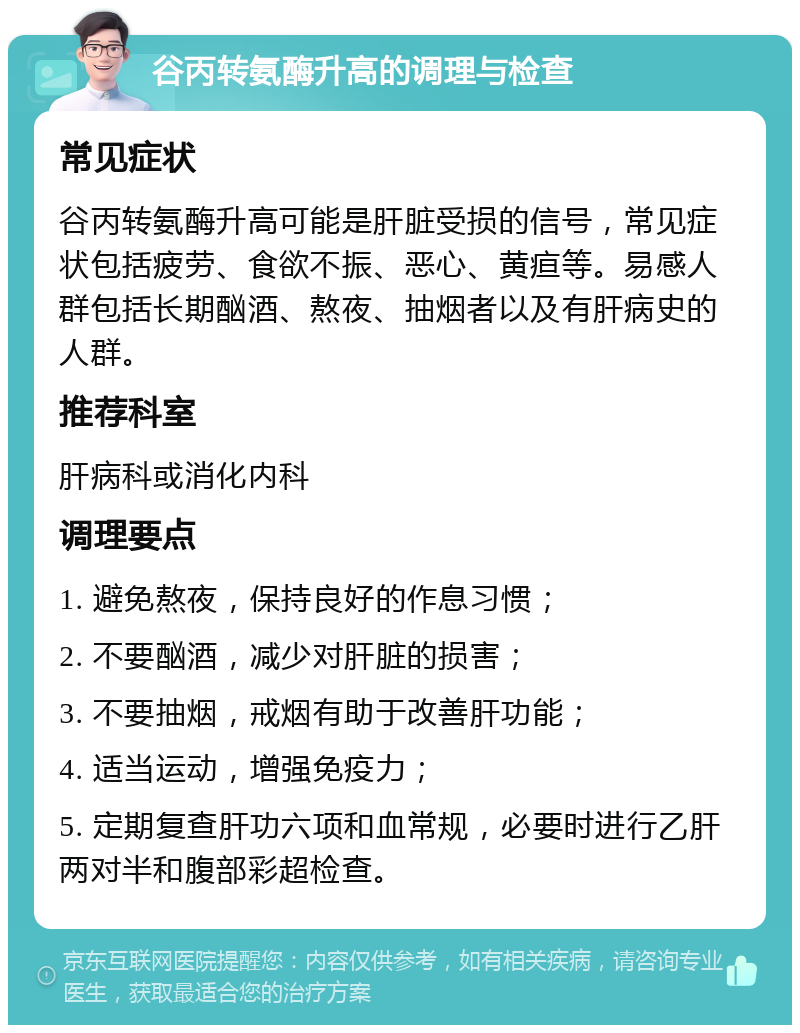 谷丙转氨酶升高的调理与检查 常见症状 谷丙转氨酶升高可能是肝脏受损的信号，常见症状包括疲劳、食欲不振、恶心、黄疸等。易感人群包括长期酗酒、熬夜、抽烟者以及有肝病史的人群。 推荐科室 肝病科或消化内科 调理要点 1. 避免熬夜，保持良好的作息习惯； 2. 不要酗酒，减少对肝脏的损害； 3. 不要抽烟，戒烟有助于改善肝功能； 4. 适当运动，增强免疫力； 5. 定期复查肝功六项和血常规，必要时进行乙肝两对半和腹部彩超检查。