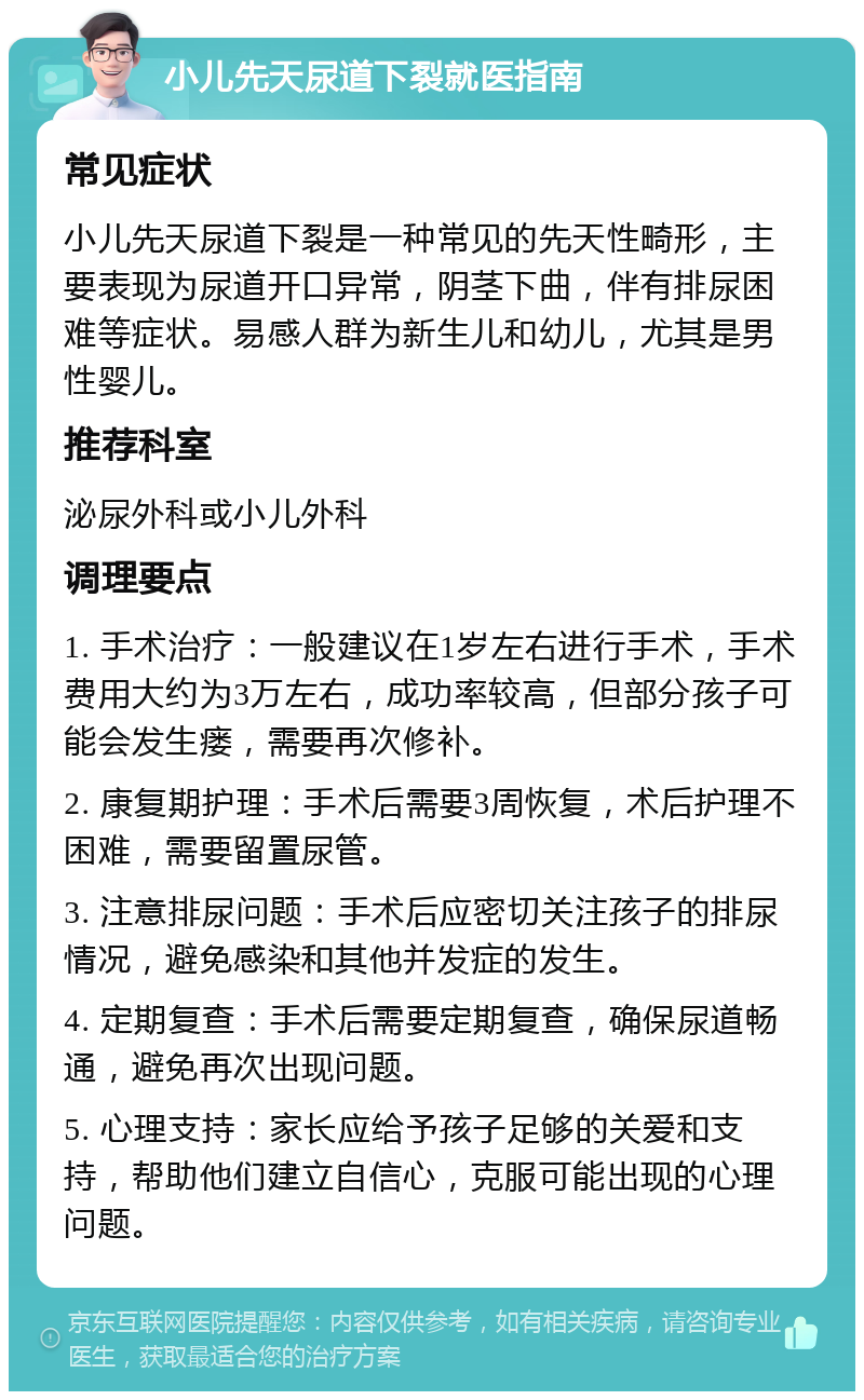 小儿先天尿道下裂就医指南 常见症状 小儿先天尿道下裂是一种常见的先天性畸形，主要表现为尿道开口异常，阴茎下曲，伴有排尿困难等症状。易感人群为新生儿和幼儿，尤其是男性婴儿。 推荐科室 泌尿外科或小儿外科 调理要点 1. 手术治疗：一般建议在1岁左右进行手术，手术费用大约为3万左右，成功率较高，但部分孩子可能会发生瘘，需要再次修补。 2. 康复期护理：手术后需要3周恢复，术后护理不困难，需要留置尿管。 3. 注意排尿问题：手术后应密切关注孩子的排尿情况，避免感染和其他并发症的发生。 4. 定期复查：手术后需要定期复查，确保尿道畅通，避免再次出现问题。 5. 心理支持：家长应给予孩子足够的关爱和支持，帮助他们建立自信心，克服可能出现的心理问题。