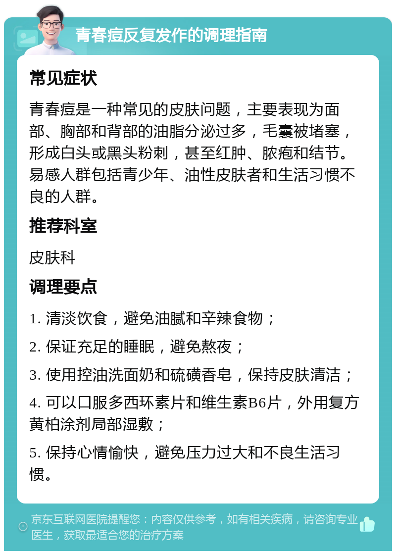 青春痘反复发作的调理指南 常见症状 青春痘是一种常见的皮肤问题，主要表现为面部、胸部和背部的油脂分泌过多，毛囊被堵塞，形成白头或黑头粉刺，甚至红肿、脓疱和结节。易感人群包括青少年、油性皮肤者和生活习惯不良的人群。 推荐科室 皮肤科 调理要点 1. 清淡饮食，避免油腻和辛辣食物； 2. 保证充足的睡眠，避免熬夜； 3. 使用控油洗面奶和硫磺香皂，保持皮肤清洁； 4. 可以口服多西环素片和维生素B6片，外用复方黄柏涂剂局部湿敷； 5. 保持心情愉快，避免压力过大和不良生活习惯。