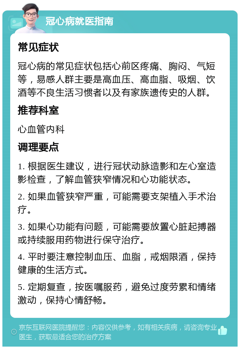 冠心病就医指南 常见症状 冠心病的常见症状包括心前区疼痛、胸闷、气短等，易感人群主要是高血压、高血脂、吸烟、饮酒等不良生活习惯者以及有家族遗传史的人群。 推荐科室 心血管内科 调理要点 1. 根据医生建议，进行冠状动脉造影和左心室造影检查，了解血管狭窄情况和心功能状态。 2. 如果血管狭窄严重，可能需要支架植入手术治疗。 3. 如果心功能有问题，可能需要放置心脏起搏器或持续服用药物进行保守治疗。 4. 平时要注意控制血压、血脂，戒烟限酒，保持健康的生活方式。 5. 定期复查，按医嘱服药，避免过度劳累和情绪激动，保持心情舒畅。