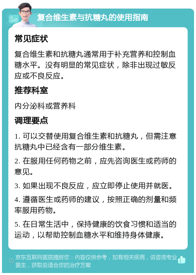 复合维生素与抗糖丸的使用指南 常见症状 复合维生素和抗糖丸通常用于补充营养和控制血糖水平。没有明显的常见症状，除非出现过敏反应或不良反应。 推荐科室 内分泌科或营养科 调理要点 1. 可以交替使用复合维生素和抗糖丸，但需注意抗糖丸中已经含有一部分维生素。 2. 在服用任何药物之前，应先咨询医生或药师的意见。 3. 如果出现不良反应，应立即停止使用并就医。 4. 遵循医生或药师的建议，按照正确的剂量和频率服用药物。 5. 在日常生活中，保持健康的饮食习惯和适当的运动，以帮助控制血糖水平和维持身体健康。