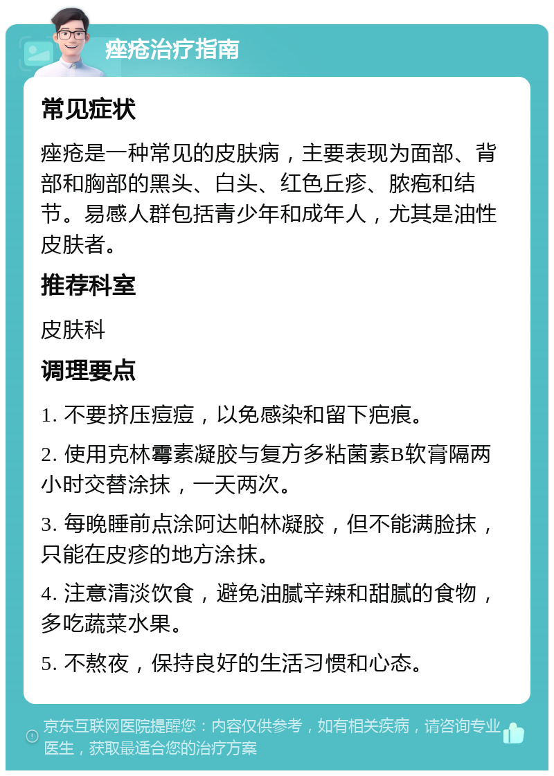 痤疮治疗指南 常见症状 痤疮是一种常见的皮肤病，主要表现为面部、背部和胸部的黑头、白头、红色丘疹、脓疱和结节。易感人群包括青少年和成年人，尤其是油性皮肤者。 推荐科室 皮肤科 调理要点 1. 不要挤压痘痘，以免感染和留下疤痕。 2. 使用克林霉素凝胶与复方多粘菌素B软膏隔两小时交替涂抹，一天两次。 3. 每晚睡前点涂阿达帕林凝胶，但不能满脸抹，只能在皮疹的地方涂抹。 4. 注意清淡饮食，避免油腻辛辣和甜腻的食物，多吃蔬菜水果。 5. 不熬夜，保持良好的生活习惯和心态。