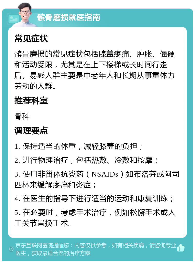 髌骨磨损就医指南 常见症状 髌骨磨损的常见症状包括膝盖疼痛、肿胀、僵硬和活动受限，尤其是在上下楼梯或长时间行走后。易感人群主要是中老年人和长期从事重体力劳动的人群。 推荐科室 骨科 调理要点 1. 保持适当的体重，减轻膝盖的负担； 2. 进行物理治疗，包括热敷、冷敷和按摩； 3. 使用非甾体抗炎药（NSAIDs）如布洛芬或阿司匹林来缓解疼痛和炎症； 4. 在医生的指导下进行适当的运动和康复训练； 5. 在必要时，考虑手术治疗，例如松懈手术或人工关节置换手术。