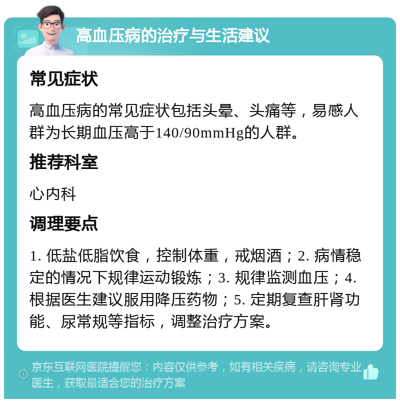 高血压病的治疗与生活建议 常见症状 高血压病的常见症状包括头晕、头痛等，易感人群为长期血压高于140/90mmHg的人群。 推荐科室 心内科 调理要点 1. 低盐低脂饮食，控制体重，戒烟酒；2. 病情稳定的情况下规律运动锻炼；3. 规律监测血压；4. 根据医生建议服用降压药物；5. 定期复查肝肾功能、尿常规等指标，调整治疗方案。