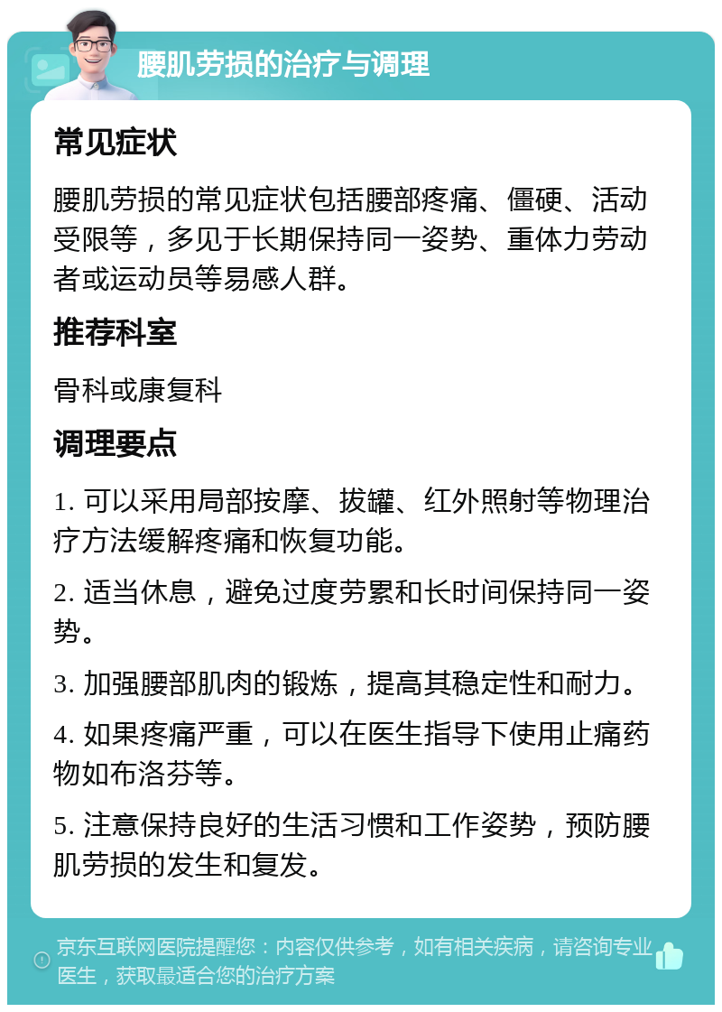 腰肌劳损的治疗与调理 常见症状 腰肌劳损的常见症状包括腰部疼痛、僵硬、活动受限等，多见于长期保持同一姿势、重体力劳动者或运动员等易感人群。 推荐科室 骨科或康复科 调理要点 1. 可以采用局部按摩、拔罐、红外照射等物理治疗方法缓解疼痛和恢复功能。 2. 适当休息，避免过度劳累和长时间保持同一姿势。 3. 加强腰部肌肉的锻炼，提高其稳定性和耐力。 4. 如果疼痛严重，可以在医生指导下使用止痛药物如布洛芬等。 5. 注意保持良好的生活习惯和工作姿势，预防腰肌劳损的发生和复发。