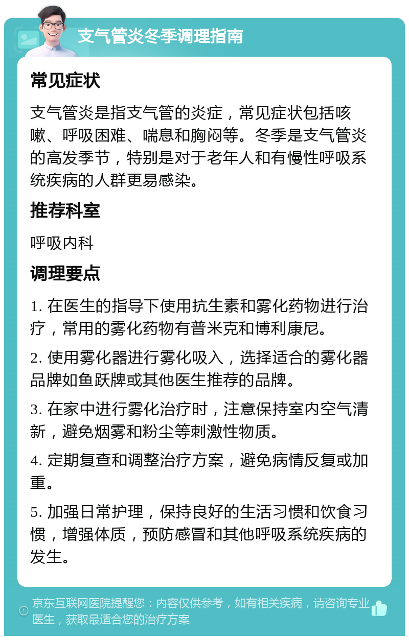 支气管炎冬季调理指南 常见症状 支气管炎是指支气管的炎症，常见症状包括咳嗽、呼吸困难、喘息和胸闷等。冬季是支气管炎的高发季节，特别是对于老年人和有慢性呼吸系统疾病的人群更易感染。 推荐科室 呼吸内科 调理要点 1. 在医生的指导下使用抗生素和雾化药物进行治疗，常用的雾化药物有普米克和博利康尼。 2. 使用雾化器进行雾化吸入，选择适合的雾化器品牌如鱼跃牌或其他医生推荐的品牌。 3. 在家中进行雾化治疗时，注意保持室内空气清新，避免烟雾和粉尘等刺激性物质。 4. 定期复查和调整治疗方案，避免病情反复或加重。 5. 加强日常护理，保持良好的生活习惯和饮食习惯，增强体质，预防感冒和其他呼吸系统疾病的发生。