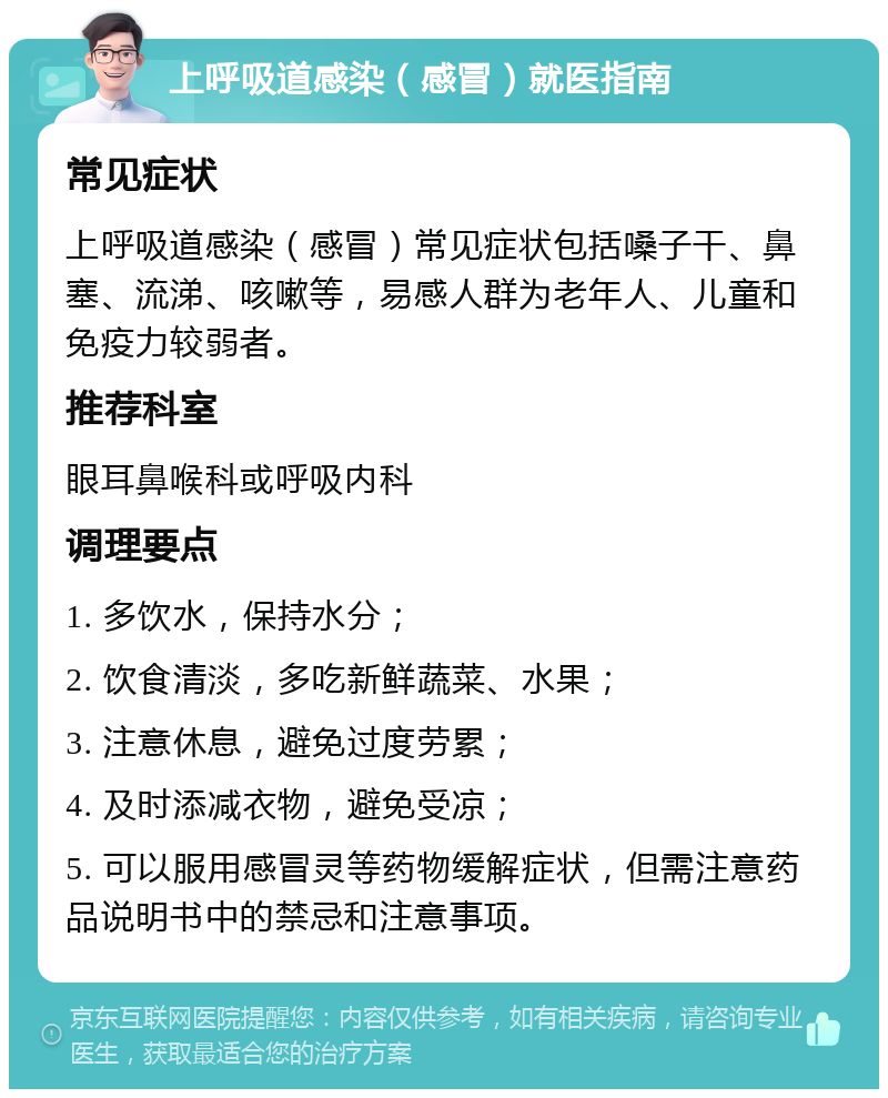 上呼吸道感染（感冒）就医指南 常见症状 上呼吸道感染（感冒）常见症状包括嗓子干、鼻塞、流涕、咳嗽等，易感人群为老年人、儿童和免疫力较弱者。 推荐科室 眼耳鼻喉科或呼吸内科 调理要点 1. 多饮水，保持水分； 2. 饮食清淡，多吃新鲜蔬菜、水果； 3. 注意休息，避免过度劳累； 4. 及时添减衣物，避免受凉； 5. 可以服用感冒灵等药物缓解症状，但需注意药品说明书中的禁忌和注意事项。