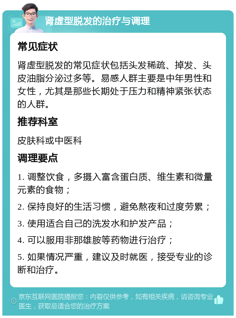 肾虚型脱发的治疗与调理 常见症状 肾虚型脱发的常见症状包括头发稀疏、掉发、头皮油脂分泌过多等。易感人群主要是中年男性和女性，尤其是那些长期处于压力和精神紧张状态的人群。 推荐科室 皮肤科或中医科 调理要点 1. 调整饮食，多摄入富含蛋白质、维生素和微量元素的食物； 2. 保持良好的生活习惯，避免熬夜和过度劳累； 3. 使用适合自己的洗发水和护发产品； 4. 可以服用非那雄胺等药物进行治疗； 5. 如果情况严重，建议及时就医，接受专业的诊断和治疗。