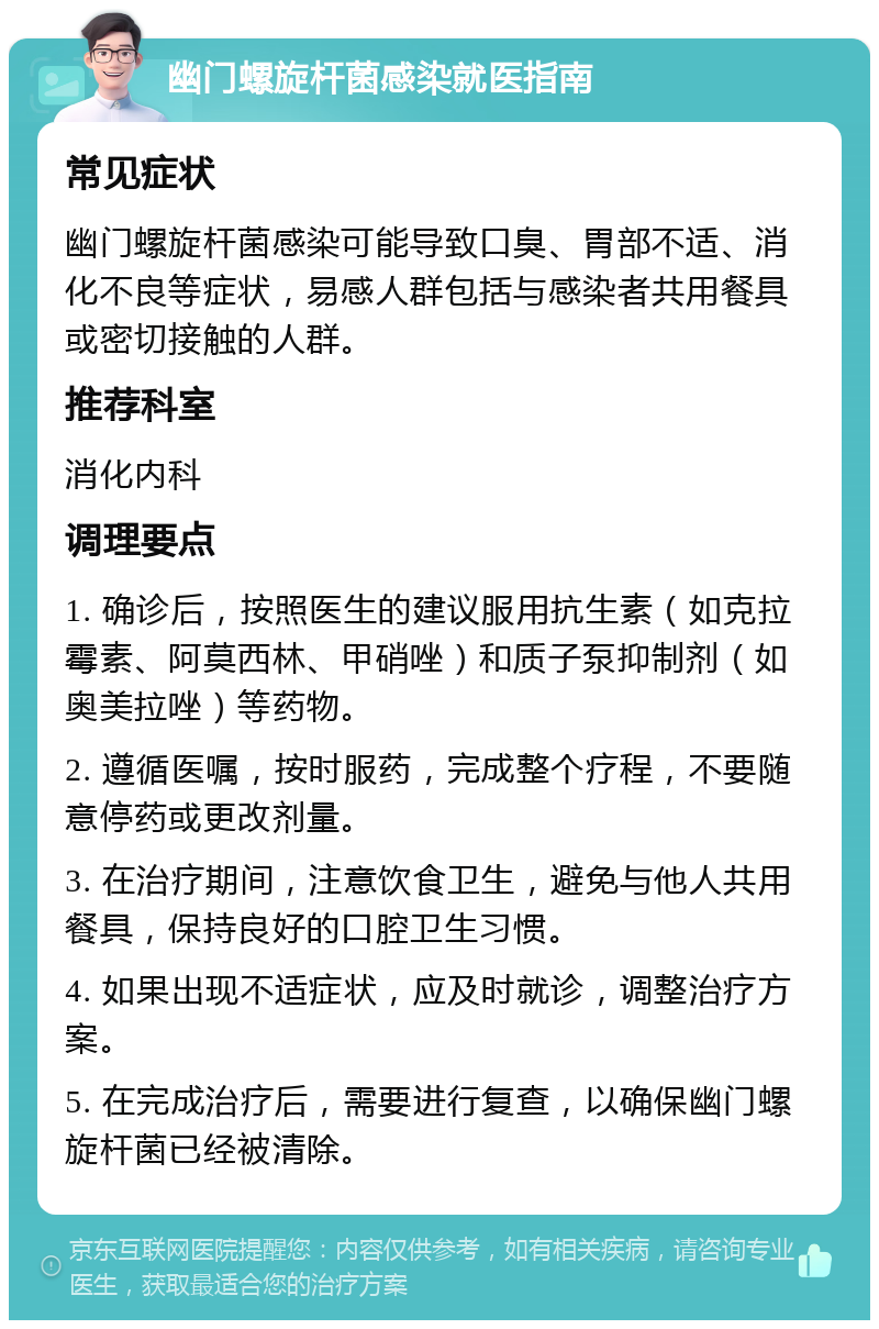 幽门螺旋杆菌感染就医指南 常见症状 幽门螺旋杆菌感染可能导致口臭、胃部不适、消化不良等症状，易感人群包括与感染者共用餐具或密切接触的人群。 推荐科室 消化内科 调理要点 1. 确诊后，按照医生的建议服用抗生素（如克拉霉素、阿莫西林、甲硝唑）和质子泵抑制剂（如奥美拉唑）等药物。 2. 遵循医嘱，按时服药，完成整个疗程，不要随意停药或更改剂量。 3. 在治疗期间，注意饮食卫生，避免与他人共用餐具，保持良好的口腔卫生习惯。 4. 如果出现不适症状，应及时就诊，调整治疗方案。 5. 在完成治疗后，需要进行复查，以确保幽门螺旋杆菌已经被清除。