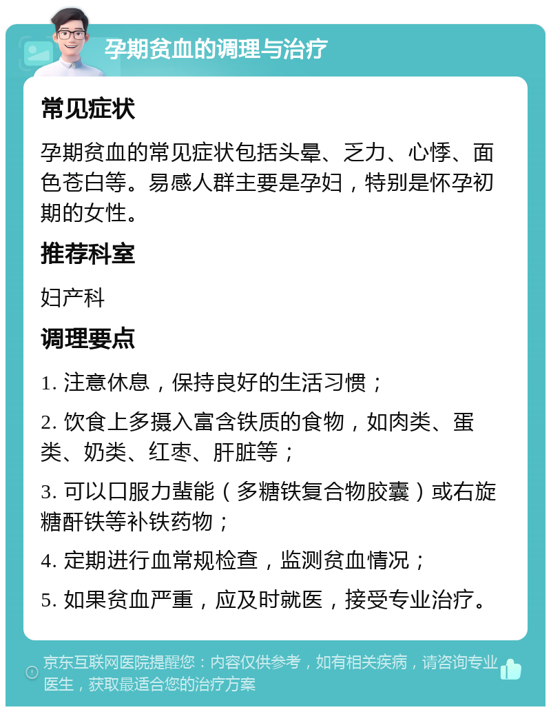 孕期贫血的调理与治疗 常见症状 孕期贫血的常见症状包括头晕、乏力、心悸、面色苍白等。易感人群主要是孕妇，特别是怀孕初期的女性。 推荐科室 妇产科 调理要点 1. 注意休息，保持良好的生活习惯； 2. 饮食上多摄入富含铁质的食物，如肉类、蛋类、奶类、红枣、肝脏等； 3. 可以口服力蜚能（多糖铁复合物胶囊）或右旋糖酐铁等补铁药物； 4. 定期进行血常规检查，监测贫血情况； 5. 如果贫血严重，应及时就医，接受专业治疗。