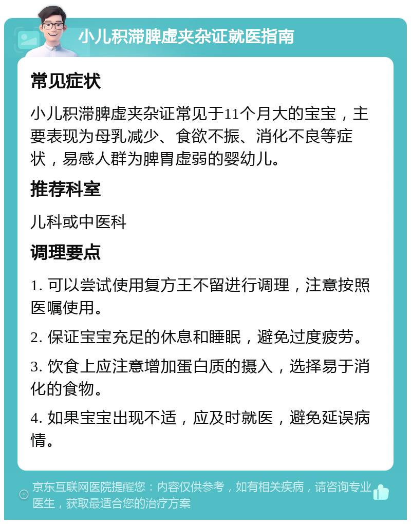 小儿积滞脾虚夹杂证就医指南 常见症状 小儿积滞脾虚夹杂证常见于11个月大的宝宝，主要表现为母乳减少、食欲不振、消化不良等症状，易感人群为脾胃虚弱的婴幼儿。 推荐科室 儿科或中医科 调理要点 1. 可以尝试使用复方王不留进行调理，注意按照医嘱使用。 2. 保证宝宝充足的休息和睡眠，避免过度疲劳。 3. 饮食上应注意增加蛋白质的摄入，选择易于消化的食物。 4. 如果宝宝出现不适，应及时就医，避免延误病情。