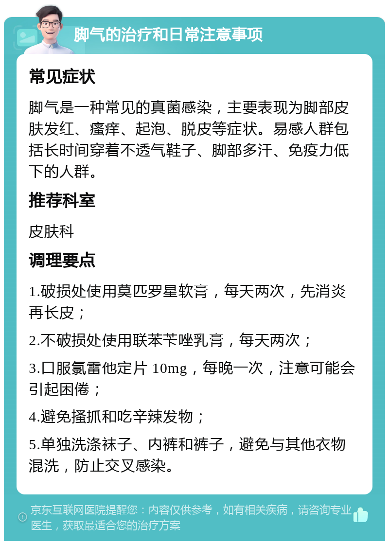 脚气的治疗和日常注意事项 常见症状 脚气是一种常见的真菌感染，主要表现为脚部皮肤发红、瘙痒、起泡、脱皮等症状。易感人群包括长时间穿着不透气鞋子、脚部多汗、免疫力低下的人群。 推荐科室 皮肤科 调理要点 1.破损处使用莫匹罗星软膏，每天两次，先消炎再长皮； 2.不破损处使用联苯苄唑乳膏，每天两次； 3.口服氯雷他定片 10mg，每晚一次，注意可能会引起困倦； 4.避免搔抓和吃辛辣发物； 5.单独洗涤袜子、内裤和裤子，避免与其他衣物混洗，防止交叉感染。