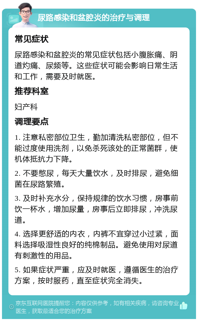 尿路感染和盆腔炎的治疗与调理 常见症状 尿路感染和盆腔炎的常见症状包括小腹胀痛、阴道灼痛、尿频等。这些症状可能会影响日常生活和工作，需要及时就医。 推荐科室 妇产科 调理要点 1. 注意私密部位卫生，勤加清洗私密部位，但不能过度使用洗剂，以免杀死该处的正常菌群，使机体抵抗力下降。 2. 不要憋尿，每天大量饮水，及时排尿，避免细菌在尿路繁殖。 3. 及时补充水分，保持规律的饮水习惯，房事前饮一杯水，增加尿量，房事后立即排尿，冲洗尿道。 4. 选择更舒适的内衣，内裤不宜穿过小过紧，面料选择吸湿性良好的纯棉制品。避免使用对尿道有刺激性的用品。 5. 如果症状严重，应及时就医，遵循医生的治疗方案，按时服药，直至症状完全消失。