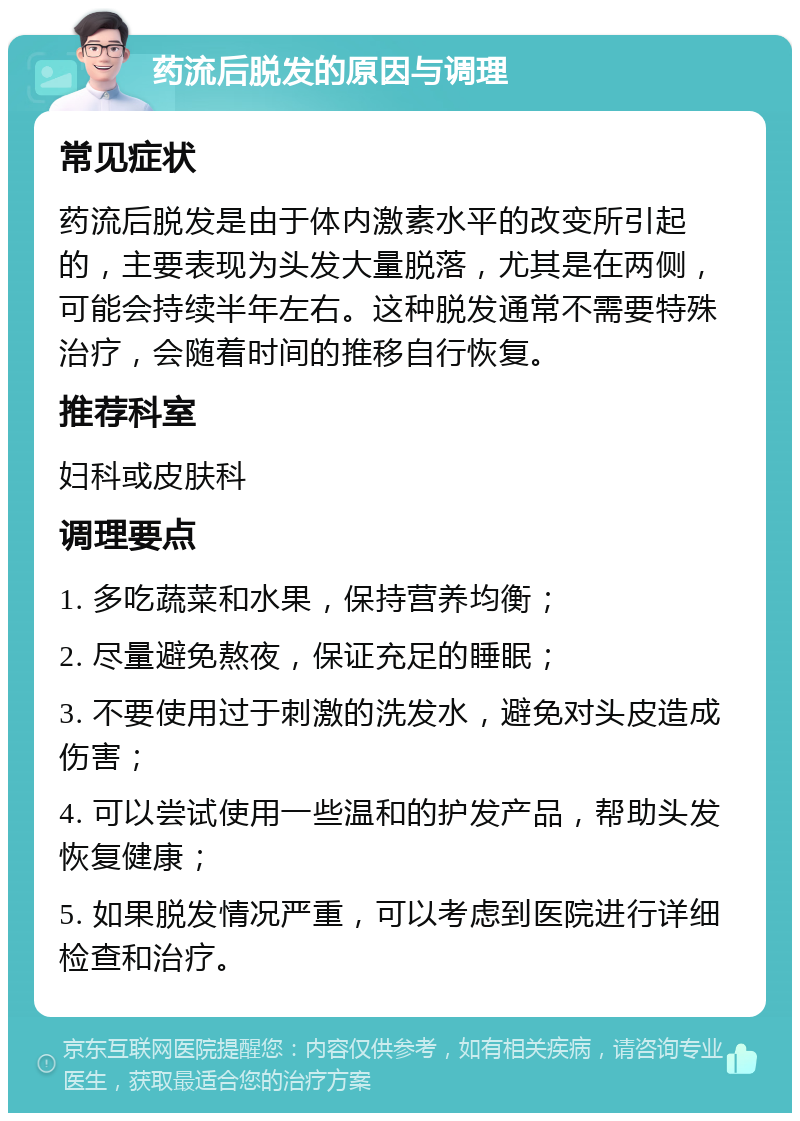 药流后脱发的原因与调理 常见症状 药流后脱发是由于体内激素水平的改变所引起的，主要表现为头发大量脱落，尤其是在两侧，可能会持续半年左右。这种脱发通常不需要特殊治疗，会随着时间的推移自行恢复。 推荐科室 妇科或皮肤科 调理要点 1. 多吃蔬菜和水果，保持营养均衡； 2. 尽量避免熬夜，保证充足的睡眠； 3. 不要使用过于刺激的洗发水，避免对头皮造成伤害； 4. 可以尝试使用一些温和的护发产品，帮助头发恢复健康； 5. 如果脱发情况严重，可以考虑到医院进行详细检查和治疗。