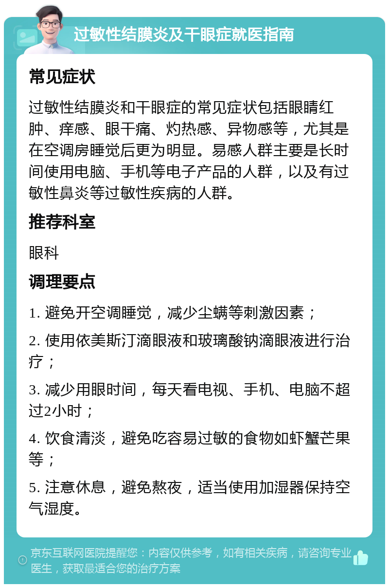 过敏性结膜炎及干眼症就医指南 常见症状 过敏性结膜炎和干眼症的常见症状包括眼睛红肿、痒感、眼干痛、灼热感、异物感等，尤其是在空调房睡觉后更为明显。易感人群主要是长时间使用电脑、手机等电子产品的人群，以及有过敏性鼻炎等过敏性疾病的人群。 推荐科室 眼科 调理要点 1. 避免开空调睡觉，减少尘螨等刺激因素； 2. 使用依美斯汀滴眼液和玻璃酸钠滴眼液进行治疗； 3. 减少用眼时间，每天看电视、手机、电脑不超过2小时； 4. 饮食清淡，避免吃容易过敏的食物如虾蟹芒果等； 5. 注意休息，避免熬夜，适当使用加湿器保持空气湿度。