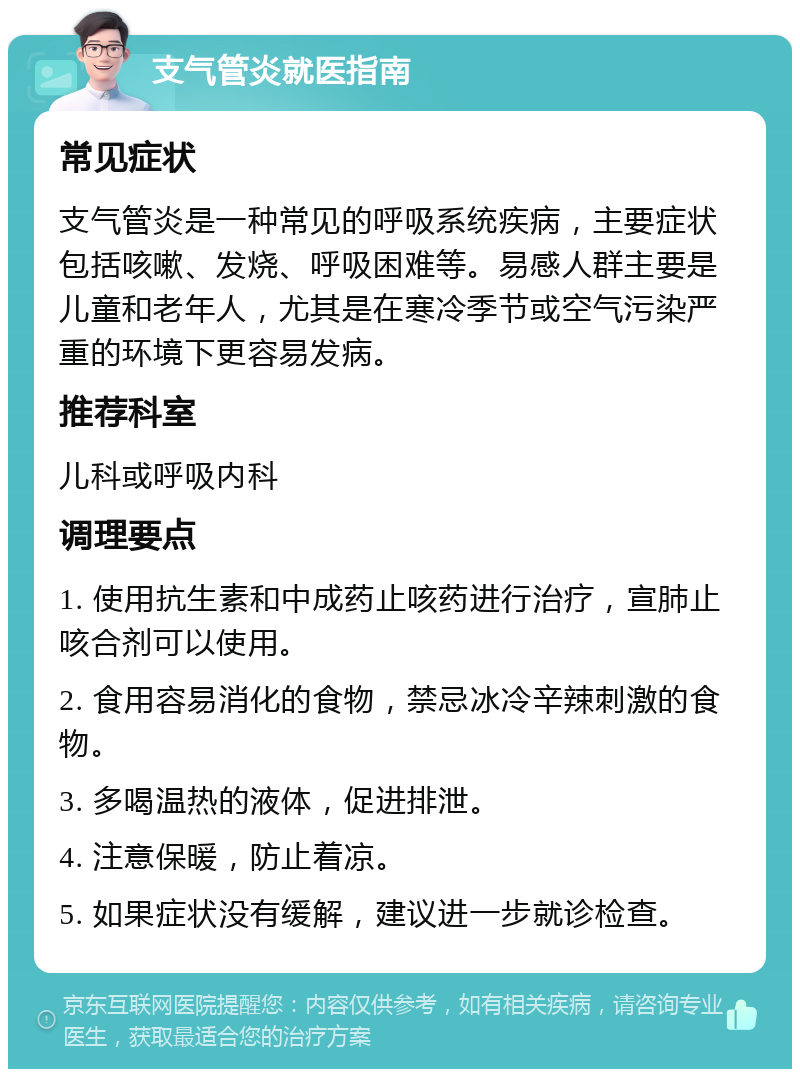 支气管炎就医指南 常见症状 支气管炎是一种常见的呼吸系统疾病，主要症状包括咳嗽、发烧、呼吸困难等。易感人群主要是儿童和老年人，尤其是在寒冷季节或空气污染严重的环境下更容易发病。 推荐科室 儿科或呼吸内科 调理要点 1. 使用抗生素和中成药止咳药进行治疗，宣肺止咳合剂可以使用。 2. 食用容易消化的食物，禁忌冰冷辛辣刺激的食物。 3. 多喝温热的液体，促进排泄。 4. 注意保暖，防止着凉。 5. 如果症状没有缓解，建议进一步就诊检查。