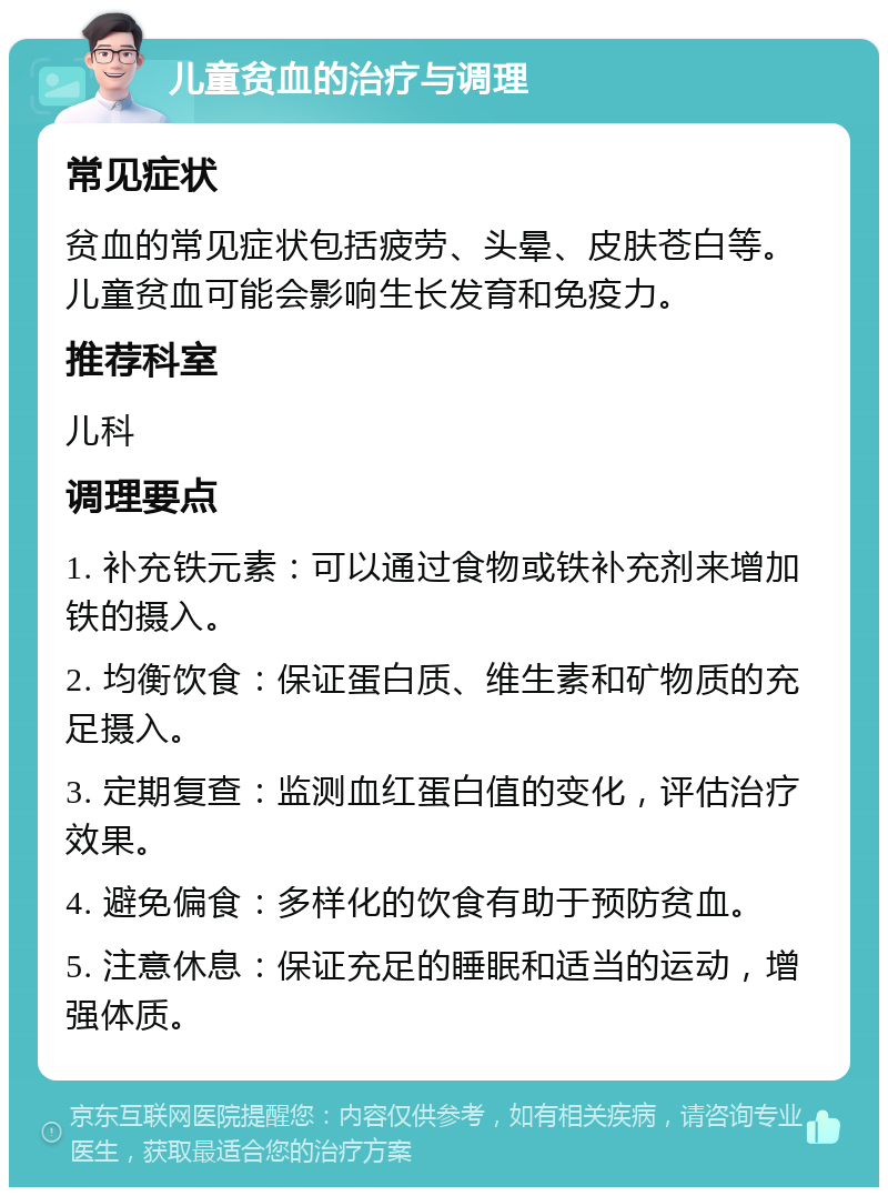 儿童贫血的治疗与调理 常见症状 贫血的常见症状包括疲劳、头晕、皮肤苍白等。儿童贫血可能会影响生长发育和免疫力。 推荐科室 儿科 调理要点 1. 补充铁元素：可以通过食物或铁补充剂来增加铁的摄入。 2. 均衡饮食：保证蛋白质、维生素和矿物质的充足摄入。 3. 定期复查：监测血红蛋白值的变化，评估治疗效果。 4. 避免偏食：多样化的饮食有助于预防贫血。 5. 注意休息：保证充足的睡眠和适当的运动，增强体质。