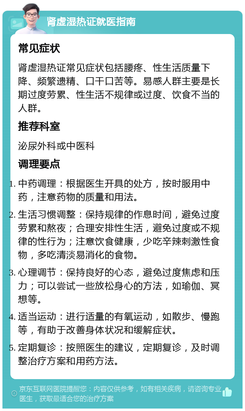 肾虚湿热证就医指南 常见症状 肾虚湿热证常见症状包括腰疼、性生活质量下降、频繁遗精、口干口苦等。易感人群主要是长期过度劳累、性生活不规律或过度、饮食不当的人群。 推荐科室 泌尿外科或中医科 调理要点 中药调理：根据医生开具的处方，按时服用中药，注意药物的质量和用法。 生活习惯调整：保持规律的作息时间，避免过度劳累和熬夜；合理安排性生活，避免过度或不规律的性行为；注意饮食健康，少吃辛辣刺激性食物，多吃清淡易消化的食物。 心理调节：保持良好的心态，避免过度焦虑和压力；可以尝试一些放松身心的方法，如瑜伽、冥想等。 适当运动：进行适量的有氧运动，如散步、慢跑等，有助于改善身体状况和缓解症状。 定期复诊：按照医生的建议，定期复诊，及时调整治疗方案和用药方法。