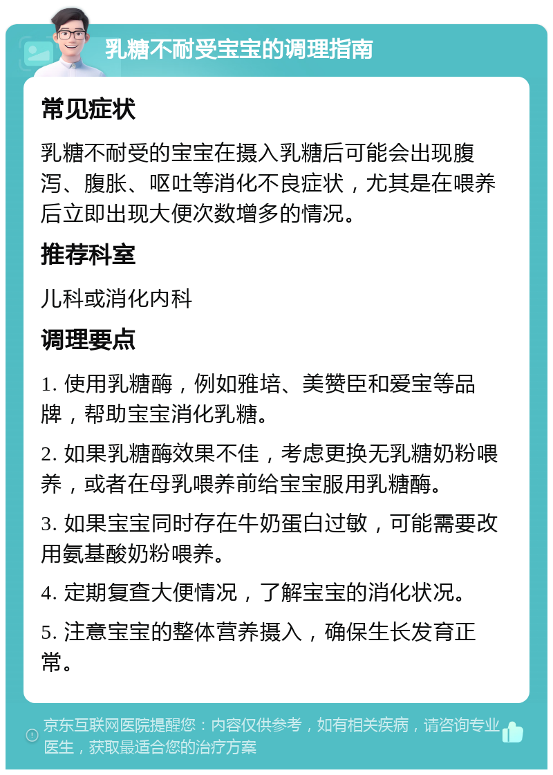 乳糖不耐受宝宝的调理指南 常见症状 乳糖不耐受的宝宝在摄入乳糖后可能会出现腹泻、腹胀、呕吐等消化不良症状，尤其是在喂养后立即出现大便次数增多的情况。 推荐科室 儿科或消化内科 调理要点 1. 使用乳糖酶，例如雅培、美赞臣和爱宝等品牌，帮助宝宝消化乳糖。 2. 如果乳糖酶效果不佳，考虑更换无乳糖奶粉喂养，或者在母乳喂养前给宝宝服用乳糖酶。 3. 如果宝宝同时存在牛奶蛋白过敏，可能需要改用氨基酸奶粉喂养。 4. 定期复查大便情况，了解宝宝的消化状况。 5. 注意宝宝的整体营养摄入，确保生长发育正常。