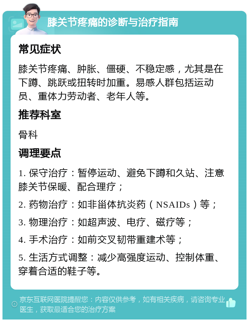 膝关节疼痛的诊断与治疗指南 常见症状 膝关节疼痛、肿胀、僵硬、不稳定感，尤其是在下蹲、跳跃或扭转时加重。易感人群包括运动员、重体力劳动者、老年人等。 推荐科室 骨科 调理要点 1. 保守治疗：暂停运动、避免下蹲和久站、注意膝关节保暖、配合理疗； 2. 药物治疗：如非甾体抗炎药（NSAIDs）等； 3. 物理治疗：如超声波、电疗、磁疗等； 4. 手术治疗：如前交叉韧带重建术等； 5. 生活方式调整：减少高强度运动、控制体重、穿着合适的鞋子等。