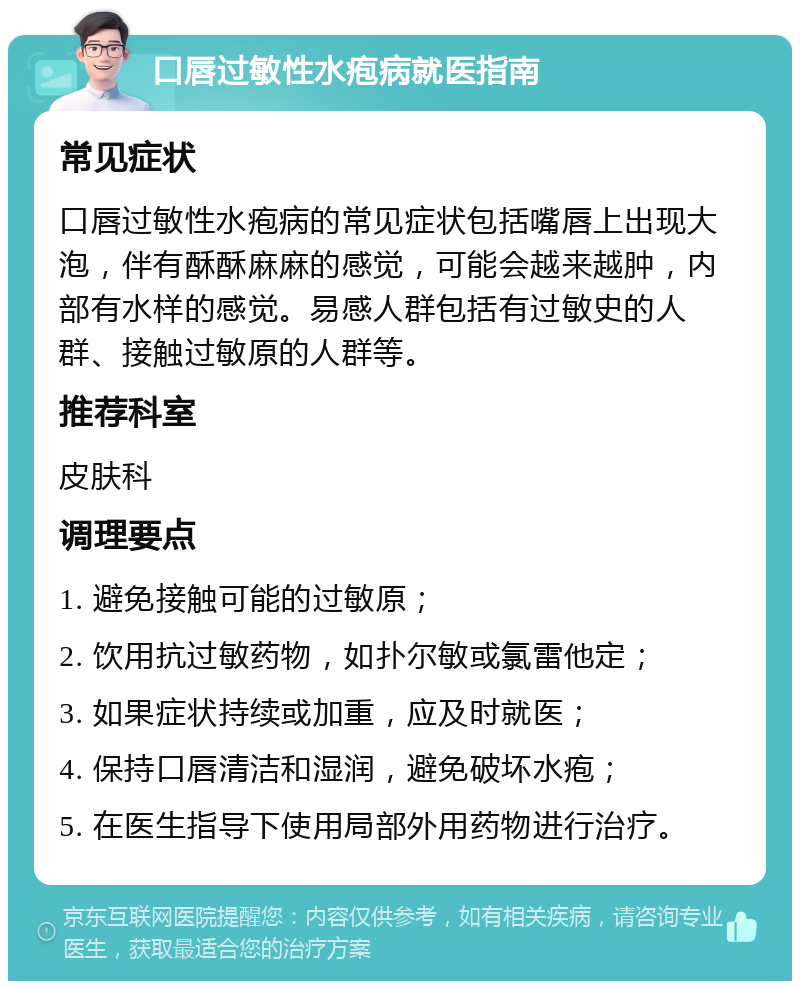 口唇过敏性水疱病就医指南 常见症状 口唇过敏性水疱病的常见症状包括嘴唇上出现大泡，伴有酥酥麻麻的感觉，可能会越来越肿，内部有水样的感觉。易感人群包括有过敏史的人群、接触过敏原的人群等。 推荐科室 皮肤科 调理要点 1. 避免接触可能的过敏原； 2. 饮用抗过敏药物，如扑尔敏或氯雷他定； 3. 如果症状持续或加重，应及时就医； 4. 保持口唇清洁和湿润，避免破坏水疱； 5. 在医生指导下使用局部外用药物进行治疗。