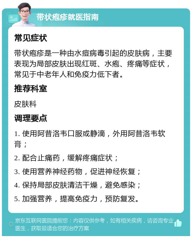 带状疱疹就医指南 常见症状 带状疱疹是一种由水痘病毒引起的皮肤病，主要表现为局部皮肤出现红斑、水疱、疼痛等症状，常见于中老年人和免疫力低下者。 推荐科室 皮肤科 调理要点 1. 使用阿昔洛韦口服或静滴，外用阿昔洛韦软膏； 2. 配合止痛药，缓解疼痛症状； 3. 使用营养神经药物，促进神经恢复； 4. 保持局部皮肤清洁干燥，避免感染； 5. 加强营养，提高免疫力，预防复发。