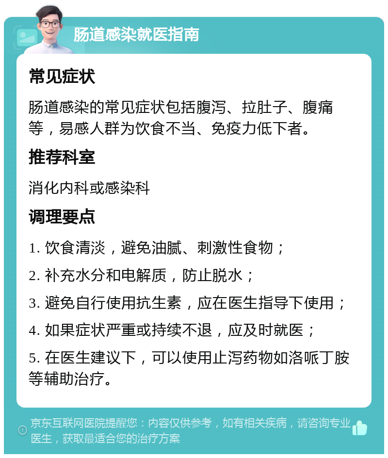 肠道感染就医指南 常见症状 肠道感染的常见症状包括腹泻、拉肚子、腹痛等，易感人群为饮食不当、免疫力低下者。 推荐科室 消化内科或感染科 调理要点 1. 饮食清淡，避免油腻、刺激性食物； 2. 补充水分和电解质，防止脱水； 3. 避免自行使用抗生素，应在医生指导下使用； 4. 如果症状严重或持续不退，应及时就医； 5. 在医生建议下，可以使用止泻药物如洛哌丁胺等辅助治疗。