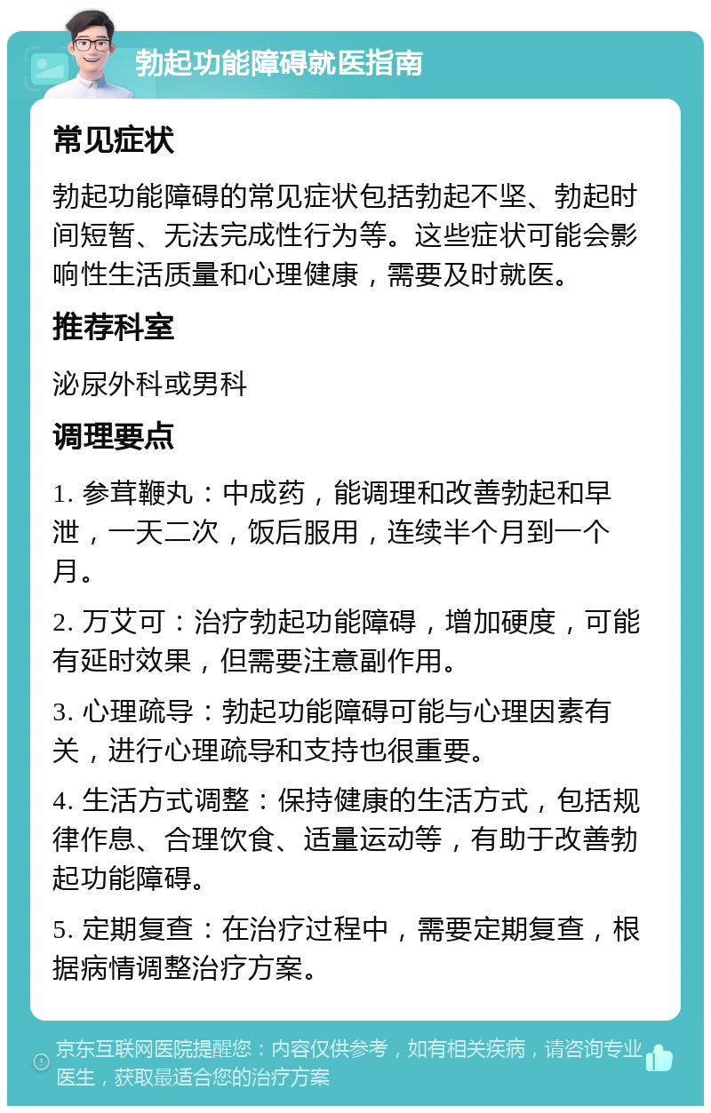 勃起功能障碍就医指南 常见症状 勃起功能障碍的常见症状包括勃起不坚、勃起时间短暂、无法完成性行为等。这些症状可能会影响性生活质量和心理健康，需要及时就医。 推荐科室 泌尿外科或男科 调理要点 1. 参茸鞭丸：中成药，能调理和改善勃起和早泄，一天二次，饭后服用，连续半个月到一个月。 2. 万艾可：治疗勃起功能障碍，增加硬度，可能有延时效果，但需要注意副作用。 3. 心理疏导：勃起功能障碍可能与心理因素有关，进行心理疏导和支持也很重要。 4. 生活方式调整：保持健康的生活方式，包括规律作息、合理饮食、适量运动等，有助于改善勃起功能障碍。 5. 定期复查：在治疗过程中，需要定期复查，根据病情调整治疗方案。