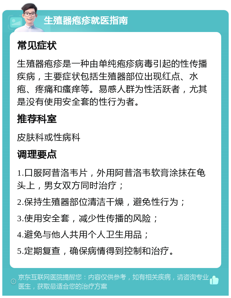 生殖器疱疹就医指南 常见症状 生殖器疱疹是一种由单纯疱疹病毒引起的性传播疾病，主要症状包括生殖器部位出现红点、水疱、疼痛和瘙痒等。易感人群为性活跃者，尤其是没有使用安全套的性行为者。 推荐科室 皮肤科或性病科 调理要点 1.口服阿昔洛韦片，外用阿昔洛韦软膏涂抹在龟头上，男女双方同时治疗； 2.保持生殖器部位清洁干燥，避免性行为； 3.使用安全套，减少性传播的风险； 4.避免与他人共用个人卫生用品； 5.定期复查，确保病情得到控制和治疗。