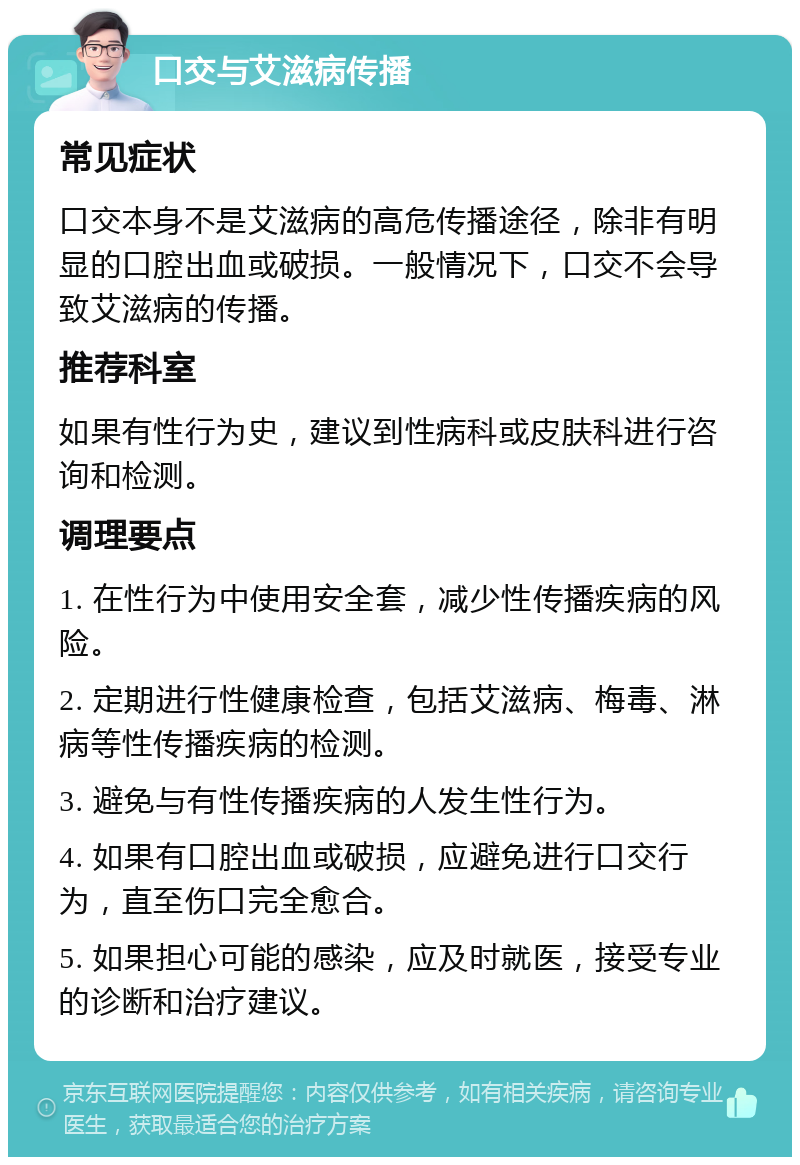 口交与艾滋病传播 常见症状 口交本身不是艾滋病的高危传播途径，除非有明显的口腔出血或破损。一般情况下，口交不会导致艾滋病的传播。 推荐科室 如果有性行为史，建议到性病科或皮肤科进行咨询和检测。 调理要点 1. 在性行为中使用安全套，减少性传播疾病的风险。 2. 定期进行性健康检查，包括艾滋病、梅毒、淋病等性传播疾病的检测。 3. 避免与有性传播疾病的人发生性行为。 4. 如果有口腔出血或破损，应避免进行口交行为，直至伤口完全愈合。 5. 如果担心可能的感染，应及时就医，接受专业的诊断和治疗建议。