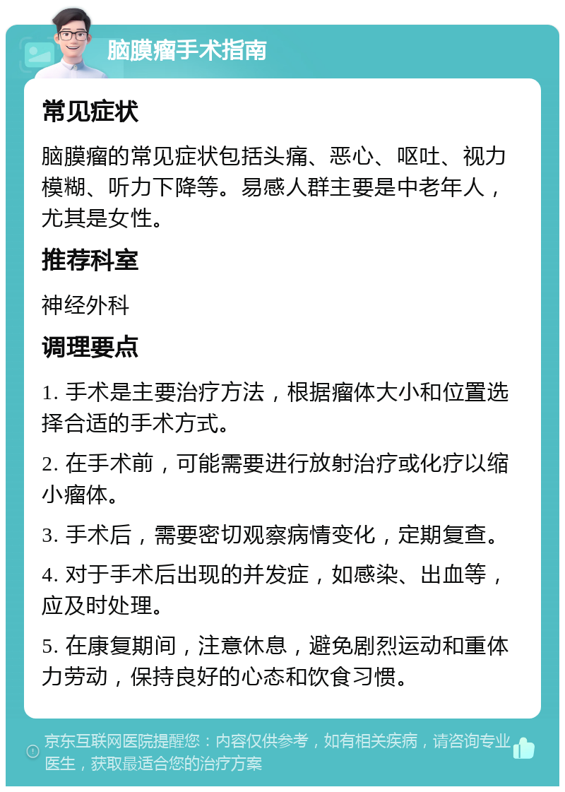 脑膜瘤手术指南 常见症状 脑膜瘤的常见症状包括头痛、恶心、呕吐、视力模糊、听力下降等。易感人群主要是中老年人，尤其是女性。 推荐科室 神经外科 调理要点 1. 手术是主要治疗方法，根据瘤体大小和位置选择合适的手术方式。 2. 在手术前，可能需要进行放射治疗或化疗以缩小瘤体。 3. 手术后，需要密切观察病情变化，定期复查。 4. 对于手术后出现的并发症，如感染、出血等，应及时处理。 5. 在康复期间，注意休息，避免剧烈运动和重体力劳动，保持良好的心态和饮食习惯。