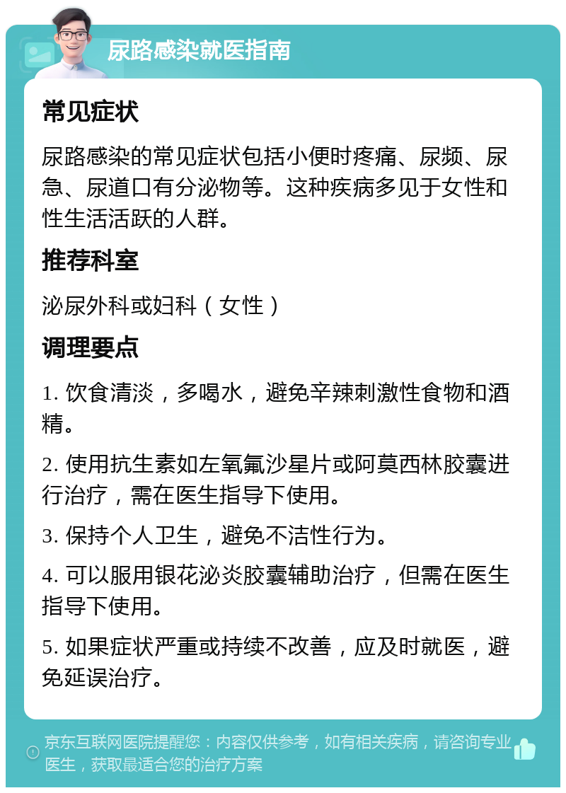 尿路感染就医指南 常见症状 尿路感染的常见症状包括小便时疼痛、尿频、尿急、尿道口有分泌物等。这种疾病多见于女性和性生活活跃的人群。 推荐科室 泌尿外科或妇科（女性） 调理要点 1. 饮食清淡，多喝水，避免辛辣刺激性食物和酒精。 2. 使用抗生素如左氧氟沙星片或阿莫西林胶囊进行治疗，需在医生指导下使用。 3. 保持个人卫生，避免不洁性行为。 4. 可以服用银花泌炎胶囊辅助治疗，但需在医生指导下使用。 5. 如果症状严重或持续不改善，应及时就医，避免延误治疗。