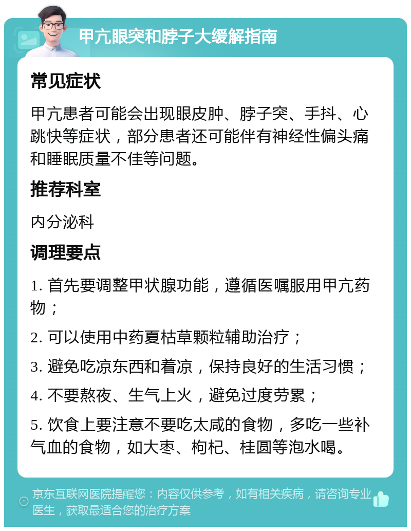 甲亢眼突和脖子大缓解指南 常见症状 甲亢患者可能会出现眼皮肿、脖子突、手抖、心跳快等症状，部分患者还可能伴有神经性偏头痛和睡眠质量不佳等问题。 推荐科室 内分泌科 调理要点 1. 首先要调整甲状腺功能，遵循医嘱服用甲亢药物； 2. 可以使用中药夏枯草颗粒辅助治疗； 3. 避免吃凉东西和着凉，保持良好的生活习惯； 4. 不要熬夜、生气上火，避免过度劳累； 5. 饮食上要注意不要吃太咸的食物，多吃一些补气血的食物，如大枣、枸杞、桂圆等泡水喝。