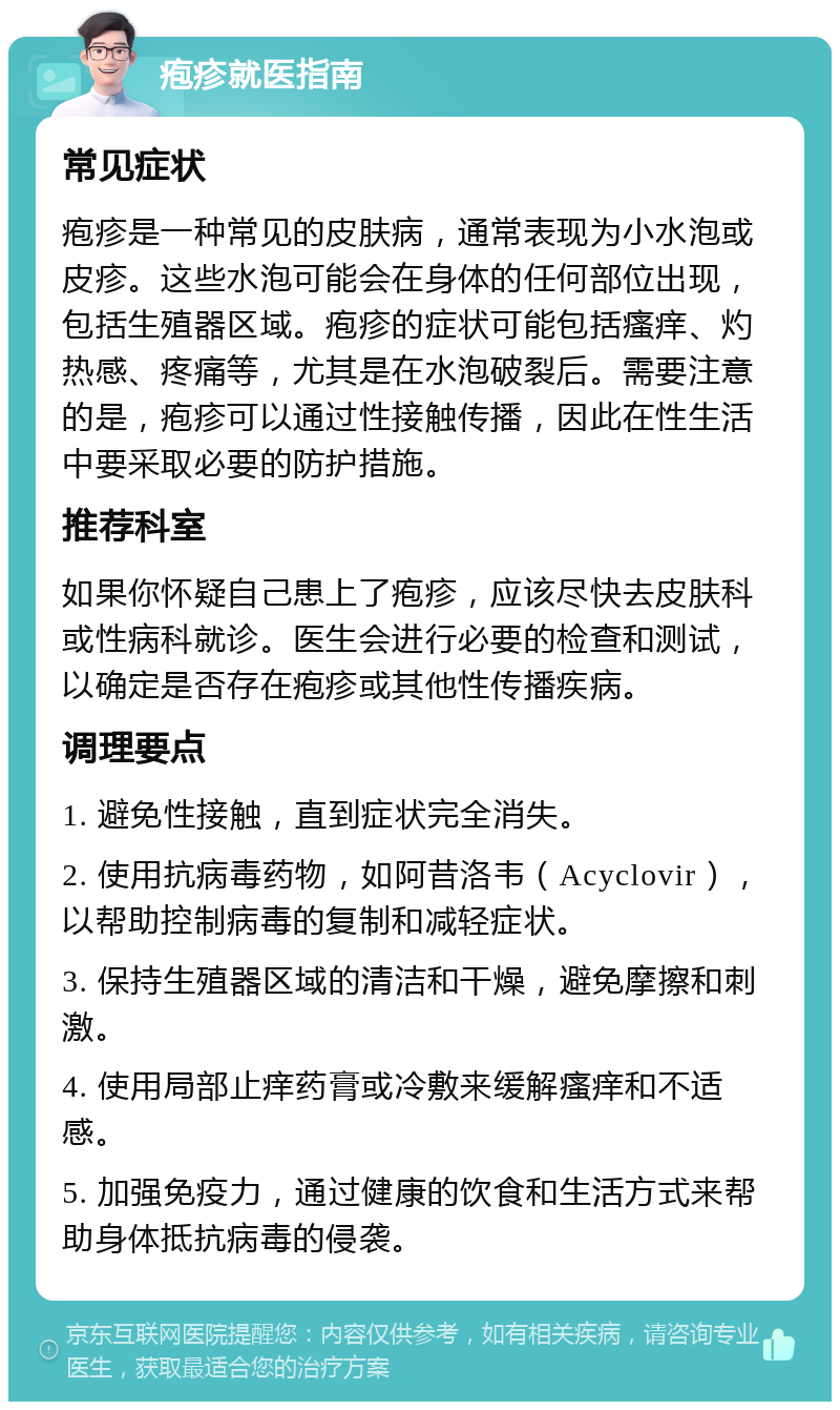 疱疹就医指南 常见症状 疱疹是一种常见的皮肤病，通常表现为小水泡或皮疹。这些水泡可能会在身体的任何部位出现，包括生殖器区域。疱疹的症状可能包括瘙痒、灼热感、疼痛等，尤其是在水泡破裂后。需要注意的是，疱疹可以通过性接触传播，因此在性生活中要采取必要的防护措施。 推荐科室 如果你怀疑自己患上了疱疹，应该尽快去皮肤科或性病科就诊。医生会进行必要的检查和测试，以确定是否存在疱疹或其他性传播疾病。 调理要点 1. 避免性接触，直到症状完全消失。 2. 使用抗病毒药物，如阿昔洛韦（Acyclovir），以帮助控制病毒的复制和减轻症状。 3. 保持生殖器区域的清洁和干燥，避免摩擦和刺激。 4. 使用局部止痒药膏或冷敷来缓解瘙痒和不适感。 5. 加强免疫力，通过健康的饮食和生活方式来帮助身体抵抗病毒的侵袭。