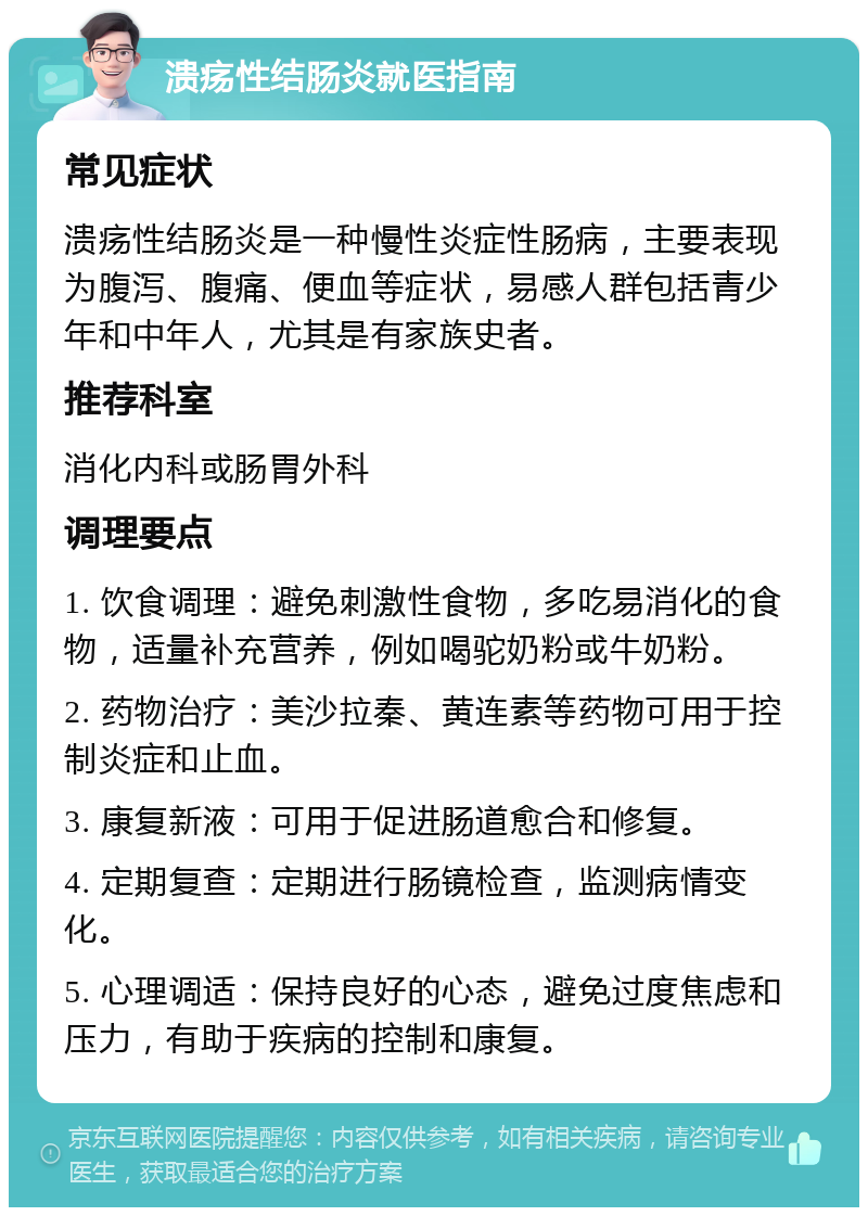 溃疡性结肠炎就医指南 常见症状 溃疡性结肠炎是一种慢性炎症性肠病，主要表现为腹泻、腹痛、便血等症状，易感人群包括青少年和中年人，尤其是有家族史者。 推荐科室 消化内科或肠胃外科 调理要点 1. 饮食调理：避免刺激性食物，多吃易消化的食物，适量补充营养，例如喝驼奶粉或牛奶粉。 2. 药物治疗：美沙拉秦、黄连素等药物可用于控制炎症和止血。 3. 康复新液：可用于促进肠道愈合和修复。 4. 定期复查：定期进行肠镜检查，监测病情变化。 5. 心理调适：保持良好的心态，避免过度焦虑和压力，有助于疾病的控制和康复。