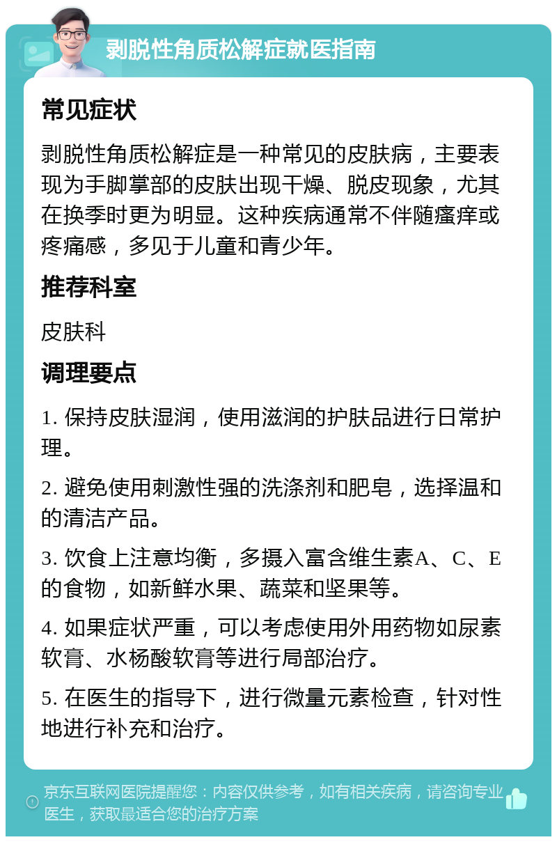 剥脱性角质松解症就医指南 常见症状 剥脱性角质松解症是一种常见的皮肤病，主要表现为手脚掌部的皮肤出现干燥、脱皮现象，尤其在换季时更为明显。这种疾病通常不伴随瘙痒或疼痛感，多见于儿童和青少年。 推荐科室 皮肤科 调理要点 1. 保持皮肤湿润，使用滋润的护肤品进行日常护理。 2. 避免使用刺激性强的洗涤剂和肥皂，选择温和的清洁产品。 3. 饮食上注意均衡，多摄入富含维生素A、C、E的食物，如新鲜水果、蔬菜和坚果等。 4. 如果症状严重，可以考虑使用外用药物如尿素软膏、水杨酸软膏等进行局部治疗。 5. 在医生的指导下，进行微量元素检查，针对性地进行补充和治疗。