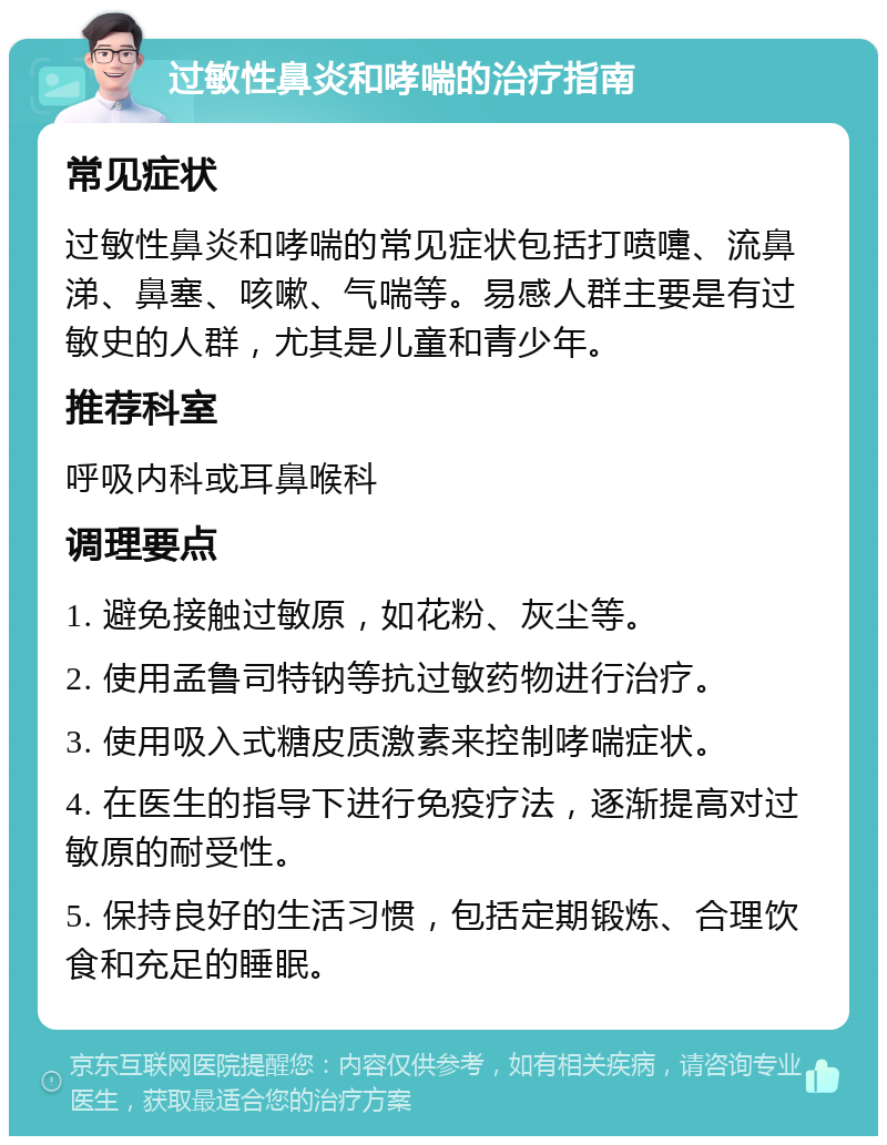 过敏性鼻炎和哮喘的治疗指南 常见症状 过敏性鼻炎和哮喘的常见症状包括打喷嚏、流鼻涕、鼻塞、咳嗽、气喘等。易感人群主要是有过敏史的人群，尤其是儿童和青少年。 推荐科室 呼吸内科或耳鼻喉科 调理要点 1. 避免接触过敏原，如花粉、灰尘等。 2. 使用孟鲁司特钠等抗过敏药物进行治疗。 3. 使用吸入式糖皮质激素来控制哮喘症状。 4. 在医生的指导下进行免疫疗法，逐渐提高对过敏原的耐受性。 5. 保持良好的生活习惯，包括定期锻炼、合理饮食和充足的睡眠。