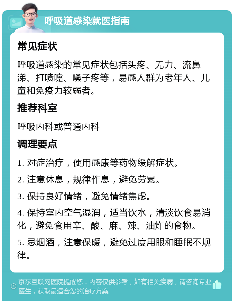 呼吸道感染就医指南 常见症状 呼吸道感染的常见症状包括头疼、无力、流鼻涕、打喷嚏、嗓子疼等，易感人群为老年人、儿童和免疫力较弱者。 推荐科室 呼吸内科或普通内科 调理要点 1. 对症治疗，使用感康等药物缓解症状。 2. 注意休息，规律作息，避免劳累。 3. 保持良好情绪，避免情绪焦虑。 4. 保持室内空气湿润，适当饮水，清淡饮食易消化，避免食用辛、酸、麻、辣、油炸的食物。 5. 忌烟酒，注意保暖，避免过度用眼和睡眠不规律。