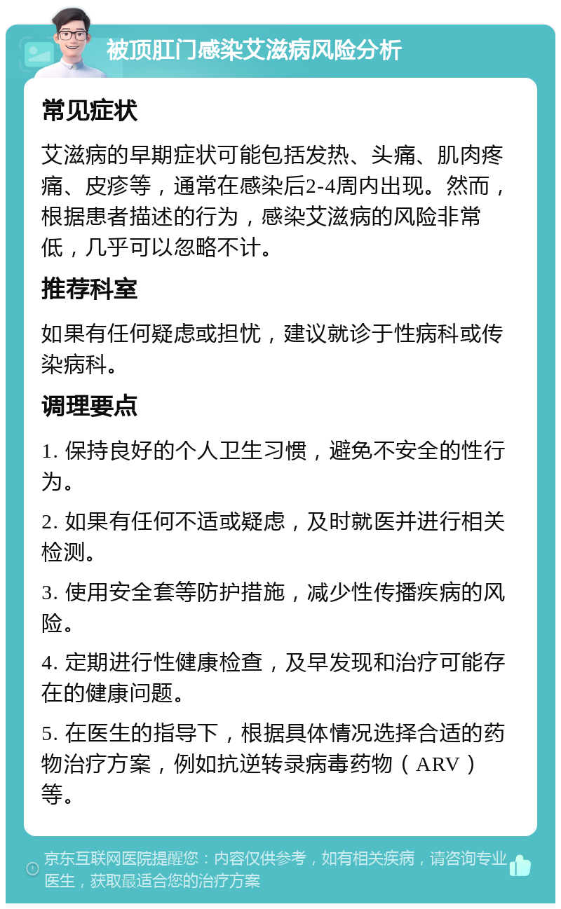 被顶肛门感染艾滋病风险分析 常见症状 艾滋病的早期症状可能包括发热、头痛、肌肉疼痛、皮疹等，通常在感染后2-4周内出现。然而，根据患者描述的行为，感染艾滋病的风险非常低，几乎可以忽略不计。 推荐科室 如果有任何疑虑或担忧，建议就诊于性病科或传染病科。 调理要点 1. 保持良好的个人卫生习惯，避免不安全的性行为。 2. 如果有任何不适或疑虑，及时就医并进行相关检测。 3. 使用安全套等防护措施，减少性传播疾病的风险。 4. 定期进行性健康检查，及早发现和治疗可能存在的健康问题。 5. 在医生的指导下，根据具体情况选择合适的药物治疗方案，例如抗逆转录病毒药物（ARV）等。